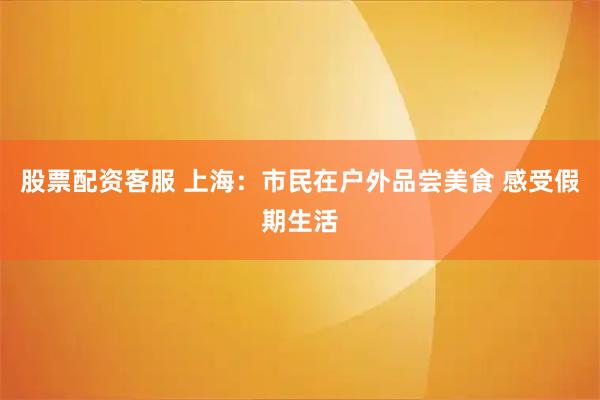 股票配資客服 上海：市民在戶外品嘗美食 感受假期生活